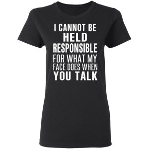 I Can Not Be Held Responsible For What My Face Does When You Talk T-Shirts 4 I Can Not Be Held Responsible For What My Face Does When You Talk T Shirts 13