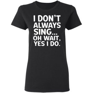 I Don’t Always Sing Oh Wait Yes I Do Shirt 4 I Don't Always Sing Oh Wait Yes I Do Shirt 13