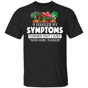 I Googled My Symptoms Turned Out I Just Need More Flowers T-Shirts, Hoodies, Sweater I Googled My Symptoms Turned Out I Just Need More Flowers T-Shirts, Hoodies, Sweater