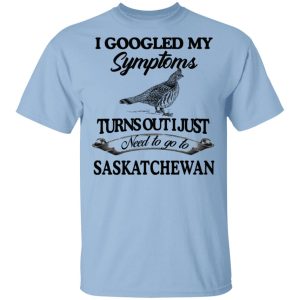 I Googled My Symptoms Turns Out I Just Need To Go To Saskatchewan T-Shirts, Hoodies, Sweater I Googled My Symptoms Turns Out I Just Need To Go To Saskatchewan T-Shirts, Hoodies, Sweater
