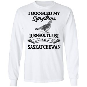 I Googled My Symptoms Turns Out I Just Need To Go To Saskatchewan T Shirts Hoodies Sweater 3