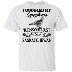 I Googled My Symptoms Turns Out I Just Need To Go To Saskatchewan T Shirts Hoodies Sweater 8