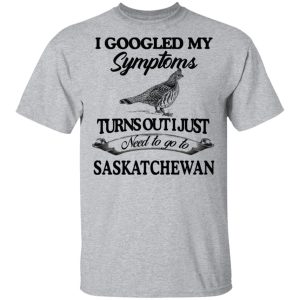 I Googled My Symptoms Turns Out I Just Need To Go To Saskatchewan T Shirts Hoodies Sweater 9