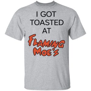 I Got Toasted At Flaming Moe's T-Shirts 11 I Got Toasted At Flaming Moes T Shirts 9