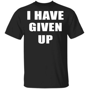 I Have Given Up Shirt I Have Given Up Shirt