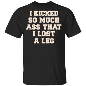 I Kicked So Much Ass That I Lost A Leg Shirt I Kicked So Much Ass That I Lost A Leg Shirt