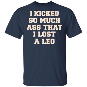 I Kicked So Much Ass That I Lost A Leg Shirt 2 I Kicked So Much Ass That I Lost A Leg Shirt 11