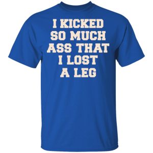 I Kicked So Much Ass That I Lost A Leg Shirt 3 I Kicked So Much Ass That I Lost A Leg Shirt 12