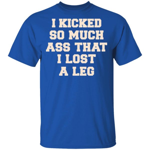 I Kicked So Much Ass That I Lost A Leg Shirt