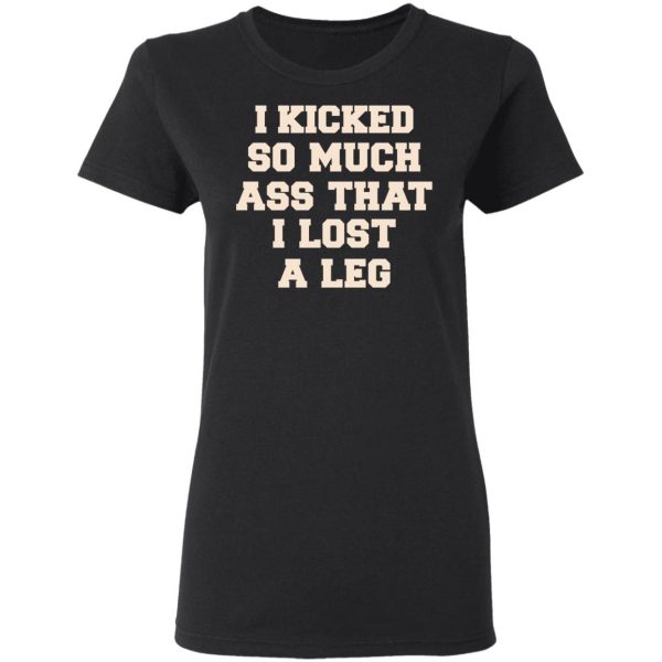 I Kicked So Much Ass That I Lost A Leg Shirt