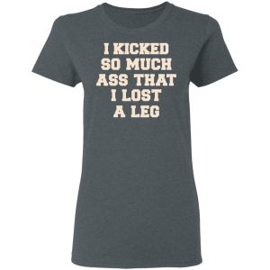 I Kicked So Much Ass That I Lost A Leg Shirt 5 I Kicked So Much Ass That I Lost A Leg Shirt 2