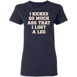 I Kicked So Much Ass That I Lost A Leg Shirt 6 I Kicked So Much Ass That I Lost A Leg Shirt 3