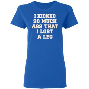 I Kicked So Much Ass That I Lost A Leg Shirt 7 I Kicked So Much Ass That I Lost A Leg Shirt 4