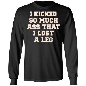 I Kicked So Much Ass That I Lost A Leg Shirt 8 I Kicked So Much Ass That I Lost A Leg Shirt 5