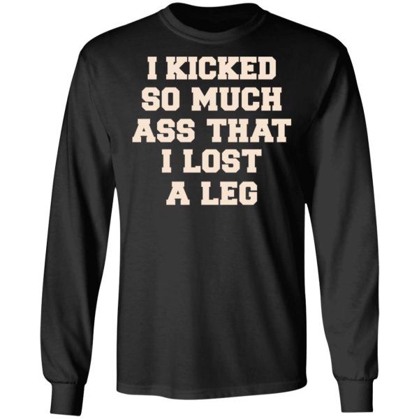 I Kicked So Much Ass That I Lost A Leg Shirt