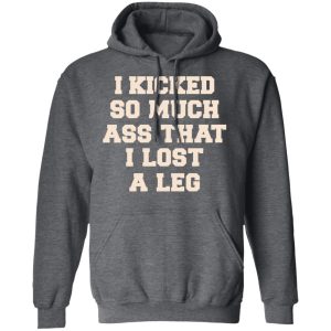 I Kicked So Much Ass That I Lost A Leg Shirt 11 I Kicked So Much Ass That I Lost A Leg Shirt 8