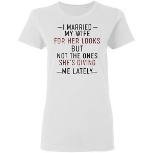 I Married My Wife For Her Looks But Not The Ones Shes Giving Me Lately Shirt 11