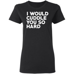 I Would Cuddle You So Hard T-Shirts 4 I Would Cuddle You So Hard T Shirts 13