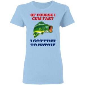 Of Course I Cum Fast I Got Fish To Catch T-Shirts, Hoodies, Sweatshirt Of Course I Cum Fast I Got Fish To Catch T-Shirts, Hoodies, Sweatshirt