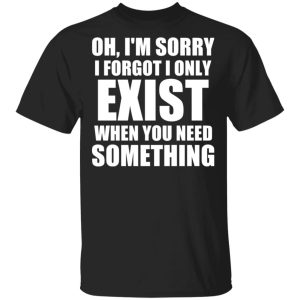 Oh I'm Sorry I Forget I Only Exist When You Need Something T Shirts Hoodies Sweater 1