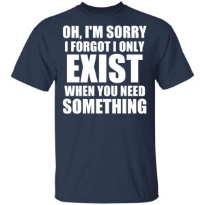 Oh I’m Sorry I Forget I Only Exist When You Need Something T-Shirts, Hoodies, Sweater 2 Oh I'm Sorry I Forget I Only Exist When You Need Something T Shirts Hoodies Sweater 11