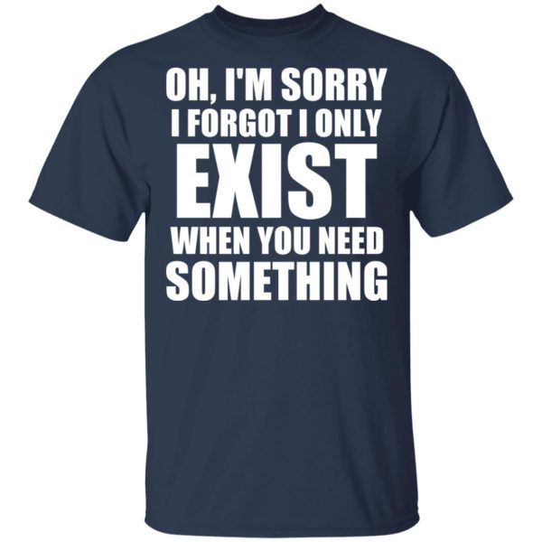 Oh I’m Sorry I Forget I Only Exist When You Need Something T-Shirts, Hoodies, Sweater