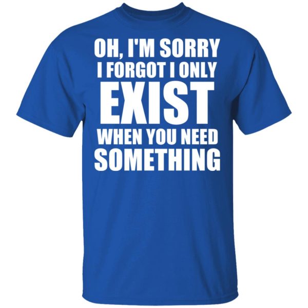 Oh I’m Sorry I Forget I Only Exist When You Need Something T-Shirts, Hoodies, Sweater