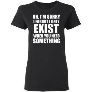 Oh I’m Sorry I Forget I Only Exist When You Need Something T-Shirts, Hoodies, Sweater 4 Oh I'm Sorry I Forget I Only Exist When You Need Something T Shirts Hoodies Sweater 13