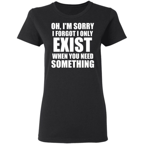 Oh I’m Sorry I Forget I Only Exist When You Need Something T-Shirts, Hoodies, Sweater