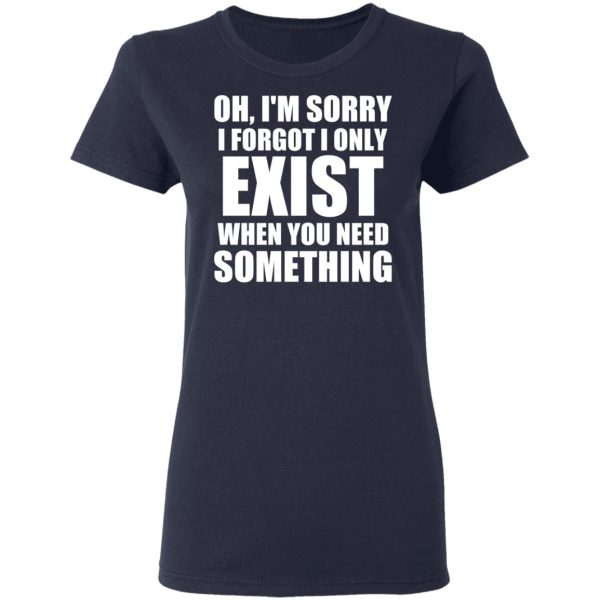 Oh I’m Sorry I Forget I Only Exist When You Need Something T-Shirts, Hoodies, Sweater