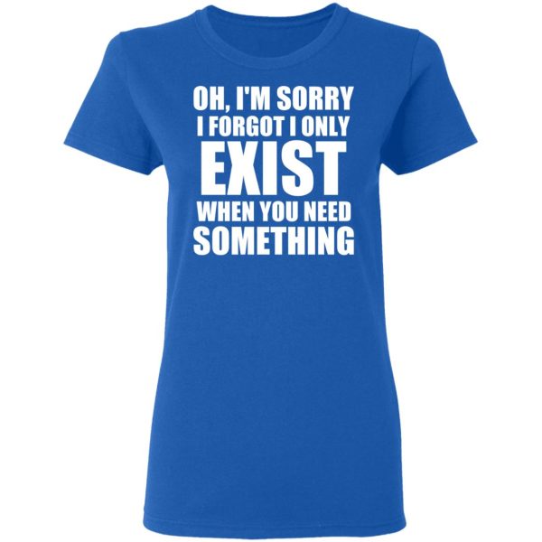 Oh I’m Sorry I Forget I Only Exist When You Need Something T-Shirts, Hoodies, Sweater