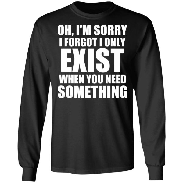 Oh I’m Sorry I Forget I Only Exist When You Need Something T-Shirts, Hoodies, Sweater