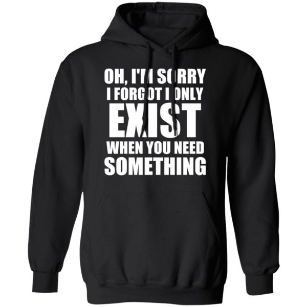 Oh I’m Sorry I Forget I Only Exist When You Need Something T-Shirts, Hoodies, Sweater