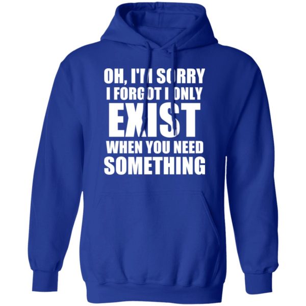 Oh I’m Sorry I Forget I Only Exist When You Need Something T-Shirts, Hoodies, Sweater