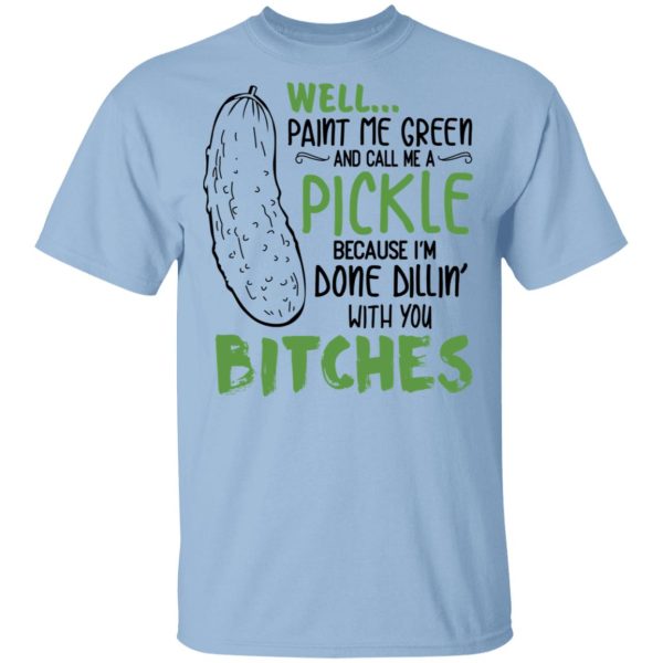 Well Paint Me Green And Call Me A Pickle Because I’m Done Dillin’ With You Bitches Shirt