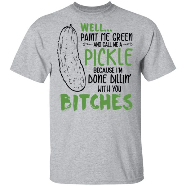 Well Paint Me Green And Call Me A Pickle Because I’m Done Dillin’ With You Bitches Shirt