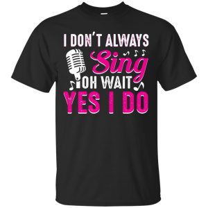 I don&rsquo;t always sing oh wait yes I do t-shirt, hoodie, long sleeve