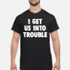 I get us into trouble shirt, hoodie, long sleeve
