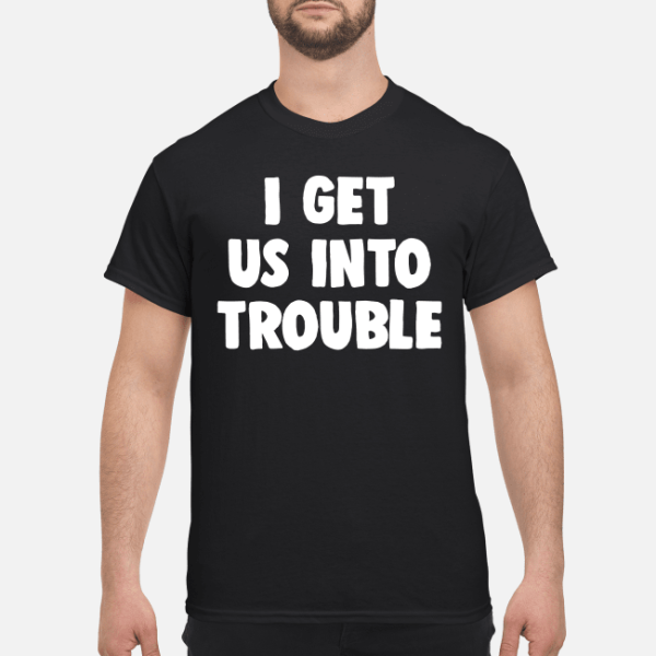 I get us into trouble shirt, hoodie, long sleeve