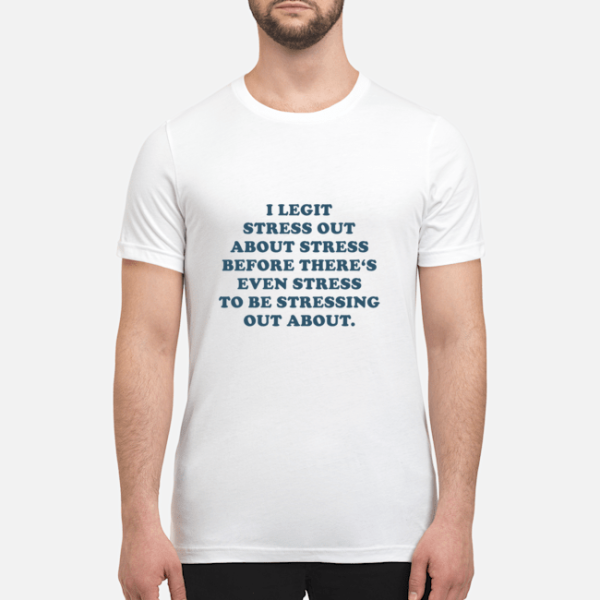 I legit stress out about stress before there’s even stress to be stressing shirt