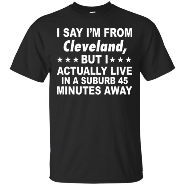 I say I’m from Cleveland but I actually live in a suburb 45 minute away shirt