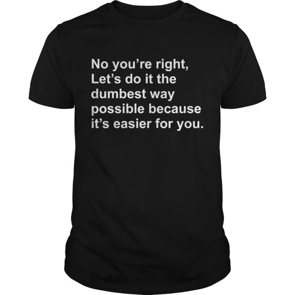 No you’re right let’s do it the dumbest way possible because it’s easier for you shirt