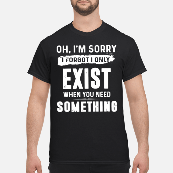 Oh I’m sorry I forgot I only exist when you need something shirt