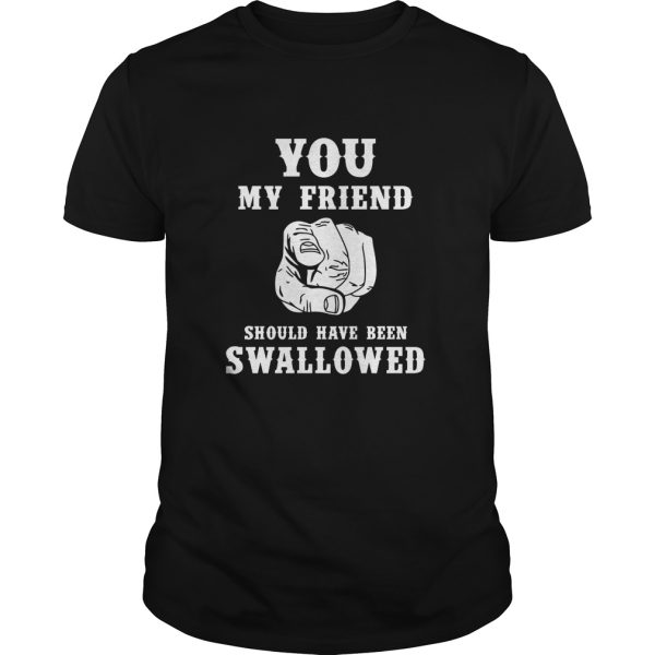 You my friend should have been swallowed shirt, hoodie, long sleeve